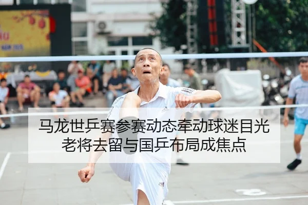 马龙世乒赛参赛动态牵动球迷目光 老将去留与国乒布局成焦点