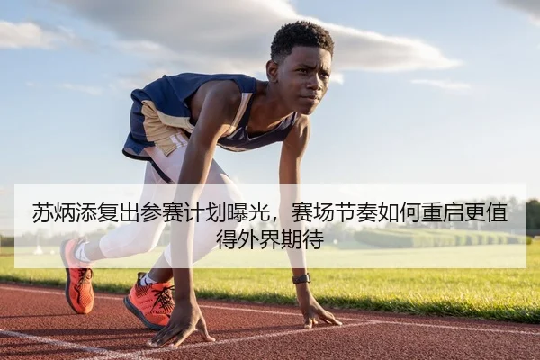 苏炳添复出参赛计划曝光，赛场节奏如何重启更值得外界期待